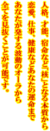 人格、才能、宿命など「核」となる本質から恋愛、仕事、健康などあなたの運命まであなたが発する波動のオーラから全てを見抜くことが可能です。