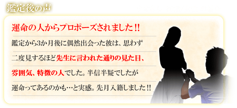 鑑定後の声　ナオさん　30歳／女性の場合　運命の人からプロポーズされました！！　鑑定から3か月後に偶然出会った彼は、思わず二度見するほど先生に言われた通りの見た目、雰囲気、特徴の人でした。半信半疑でしたが運命ってあるのかも・・・と実感。先月入籍しました！！